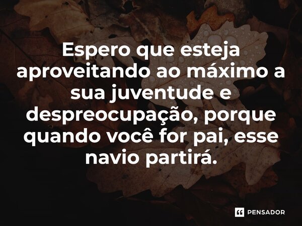 ⁠Espero que esteja aproveitando ao máximo a sua juventude e despreocupação, porque quando você for pai, esse navio partirá.... Frase de Jane Silva.