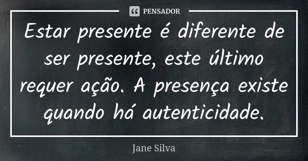 Estar presente é diferente de ser presente, este último requer ação. A presença existe quando há autenticidade.... Frase de Jane Silva.