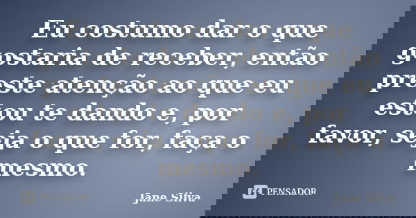 Eu costumo dar o que gostaria de receber, então preste atenção ao que eu estou te dando e, por favor, seja o que for, faça o mesmo.... Frase de Jane Silva.