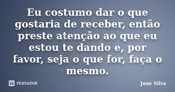 Eu costumo dar o que gostaria de receber, então preste atenção ao que eu estou te dando e, por favor, seja o que for, faça o mesmo.... Frase de Jane Silva.