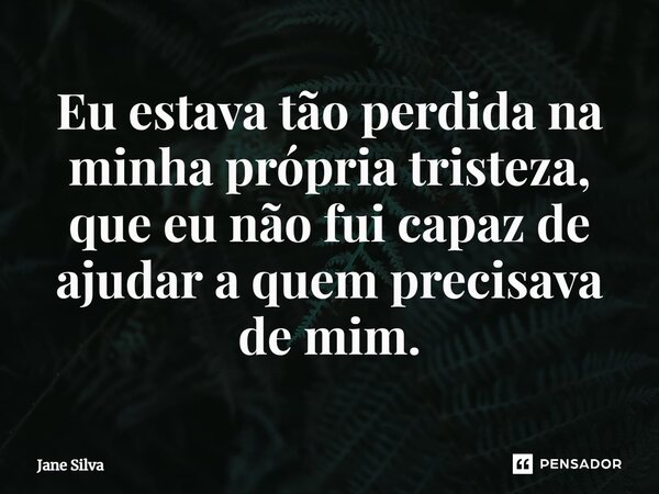 ⁠Eu estava tão perdida na minha própria tristeza, que eu não fui capaz de ajudar a quem precisava de mim.... Frase de Jane Silva.