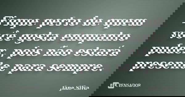 Fique perto de quem você gosta enquanto puder, pois não estará presente para sempre.... Frase de Jane Silva.