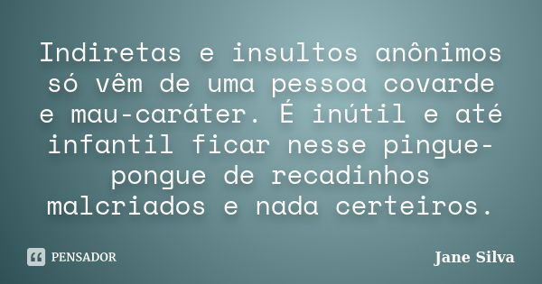 Indiretas e insultos anônimos só vêm de uma pessoa covarde e mau-caráter. É inútil e até infantil ficar nesse pingue-pongue de recadinhos malcriados e nada cert... Frase de Jane Silva.