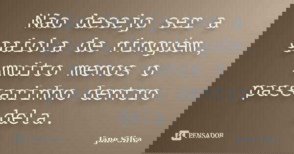 Não desejo ser a gaiola de ninguém, muito menos o passarinho dentro dela.... Frase de Jane Silva.