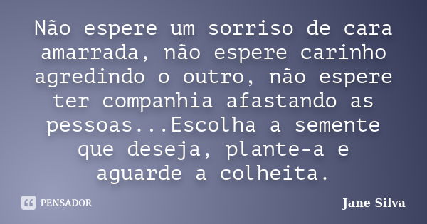 Não espere um sorriso de cara amarrada, não espere carinho agredindo o outro, não espere ter companhia afastando as pessoas...Escolha a semente que deseja, plan... Frase de Jane Silva.