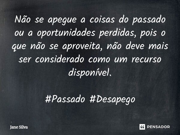 ⁠Não se apegue a coisas do passado ou a oportunidades perdidas, pois o que não se aproveita, não deve mais ser considerado como um recurso disponível.... Frase de Jane Silva.