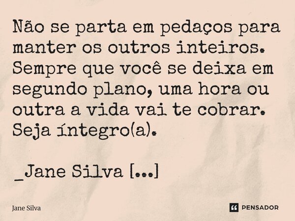 ⁠Não se parta em pedaços para manter os outros inteiros. Sempre que você se deixa em segundo plano, uma hora ou outra a vida vai te cobrar. Seja íntegro(a).... Frase de Jane Silva.