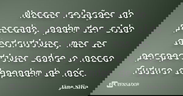 Nossas relações do passado, podem ter sido destrutivas, mas as perspectivas sobre o nosso futuro dependem de nós.... Frase de Jane Silva.