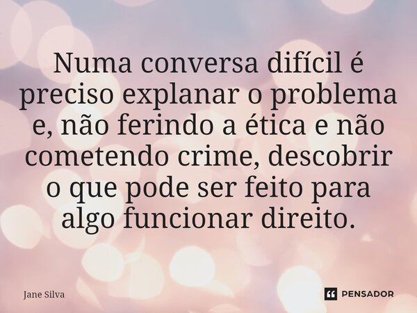 ⁠Numa conversa difícil é preciso explanar o problema e, não ferindo a ética e não cometendo crime, descobrir o que pode ser feito para algo funcionar direito.... Frase de Jane Silva.