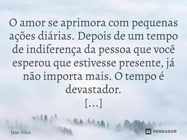 ⁠O amor se aprimora com pequenas ações diárias. Depois de um tempo de indiferença da pessoa que você esperou que estivesse presente, já não importa mais. O temp... Frase de Jane Silva.