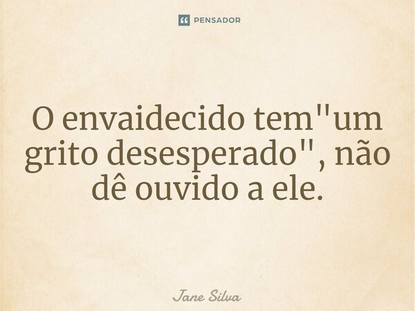 ⁠O envaidecido tem "um grito desesperado", não dê ouvido a ele.... Frase de Jane Silva.
