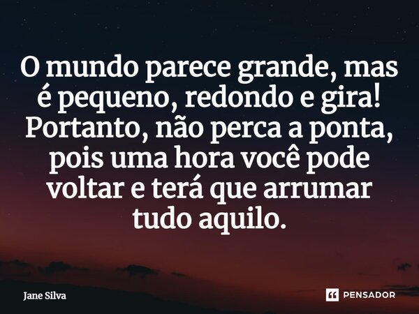 ⁠O mundo parece grande, mas é pequeno, redondo e gira! Portanto, não perca a ponta, pois uma hora você pode voltar e terá que arrumar tudo aquilo.... Frase de Jane Silva.