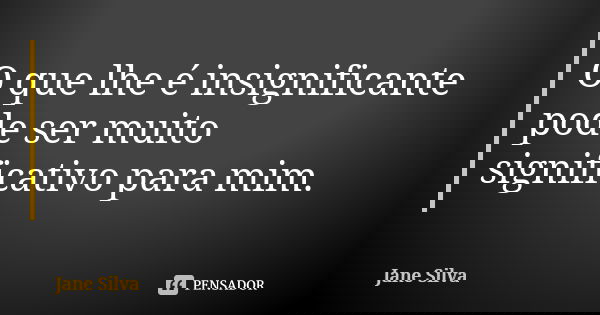 O que lhe é insignificante pode ser muito significativo para mim.... Frase de Jane Silva.