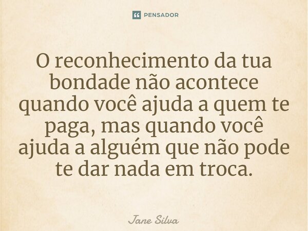 ⁠O reconhecimento da tua bondade não acontece quando você ajuda a quem te paga, mas quando você ajuda a alguém que não pode te dar nada em troca.... Frase de Jane Silva.