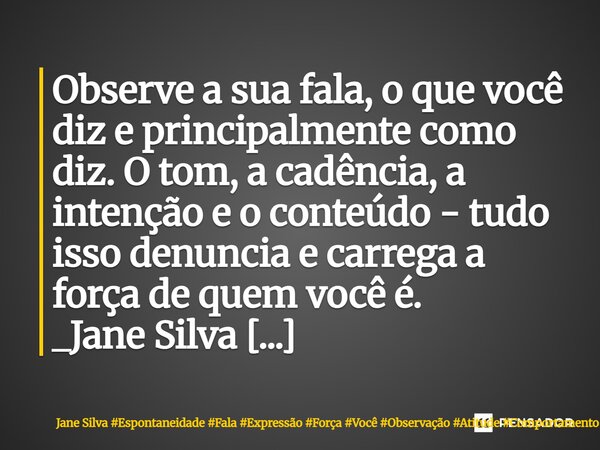 ⁠Observe a sua fala, o que você diz e principalmente como diz. O tom, a cadência, a intenção e o conteúdo - tudo isso denuncia e carrega a força de quem você é.... Frase de Jane Silva.