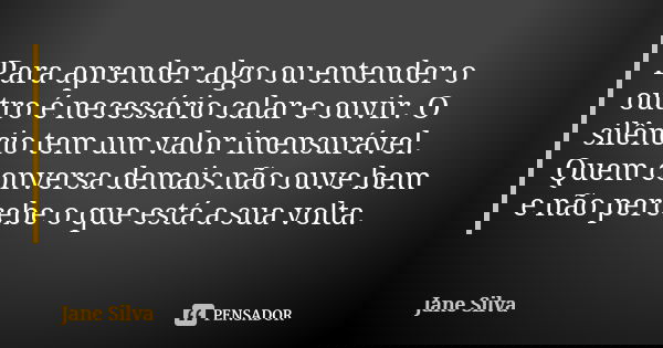 Para aprender algo ou entender o outro é necessário calar e ouvir. O silêncio tem um valor imensurável. Quem conversa demais não ouve bem e não percebe o que es... Frase de Jane Silva.