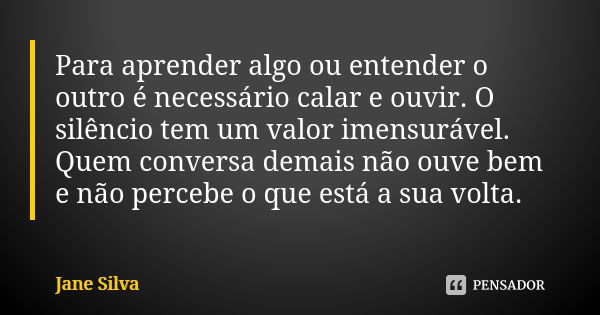 Para aprender algo ou entender o outro é necessário calar e ouvir. O silêncio tem um valor imensurável. Quem conversa demais não ouve bem e não percebe o que es... Frase de Jane Silva.