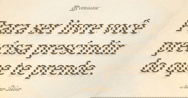 Para ser livre você precisa prescindir do que te prende.... Frase de Jane Silva.