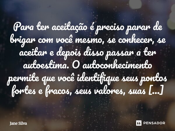 Para ter aceitação é preciso parar de brigar com você mesmo, se conhecer, se aceitar e depois disso passar a ter autoestima. O autoconhecimento permite que voc... Frase de Jane Silva.
