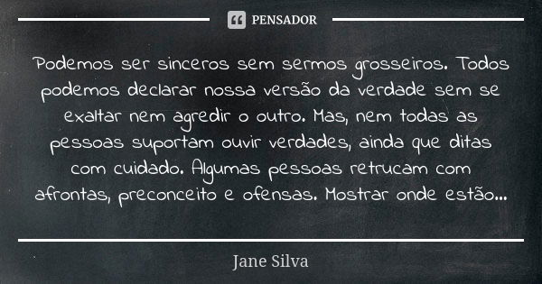 Podemos ser sinceros sem sermos grosseiros. Todos podemos declarar nossa versão da verdade sem se exaltar nem agredir o outro. Mas, nem todas as pessoas suporta... Frase de Jane Silva.