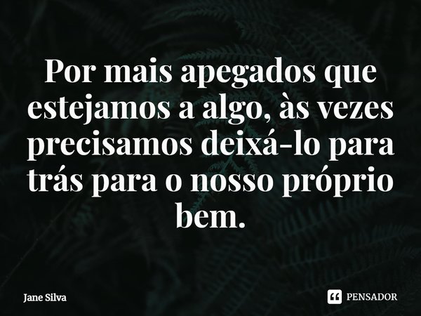 ⁠Por mais apegados que estejamos a algo, às vezes precisamos deixá-lo para trás para o nosso próprio bem.... Frase de Jane Silva.