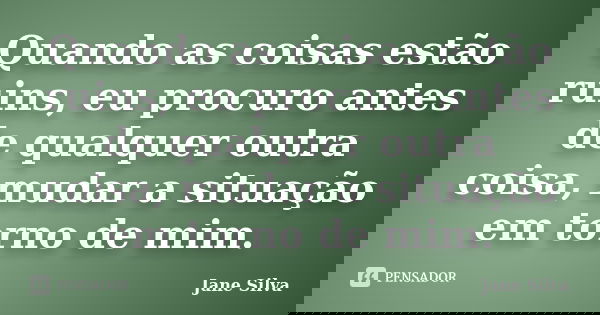 Quando as coisas estão ruins, eu procuro antes de qualquer outra coisa, mudar a situação em torno de mim.... Frase de Jane Silva.