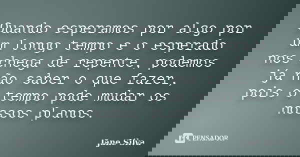 Quando esperamos por algo por um longo tempo e o esperado nos chega de repente, podemos já não saber o que fazer, pois o tempo pode mudar os nossos planos.... Frase de Jane Silva.
