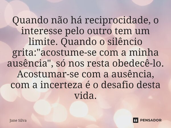 ⁠Quando não há reciprocidade, o interesse pelo outro tem um limite. Quando o silêncio grita: "acostume-se com a minha ausência", só nos resta obedecê-... Frase de Jane Silva.