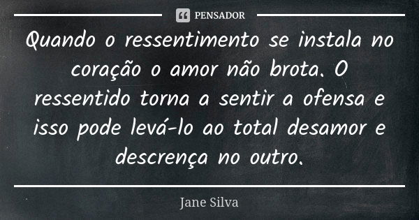 Quando o ressentimento se instala no coração o amor não brota. O ressentido torna a sentir a ofensa e isso pode levá-lo ao total desamor e descrença no outro.... Frase de Jane Silva.