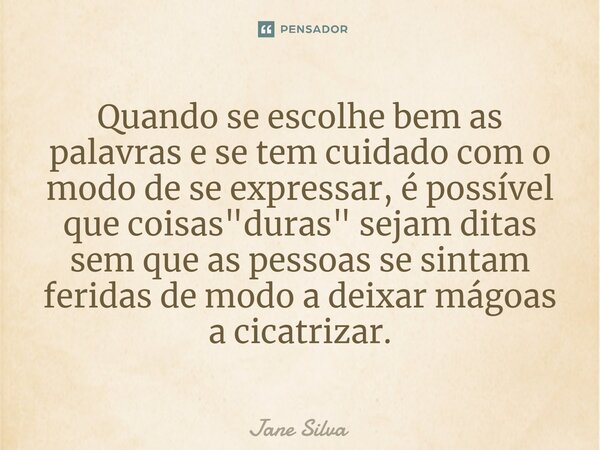⁠Quando se escolhe bem as palavras e se tem cuidado com o modo de se expressar, é possível que coisas "duras" sejam ditas sem que as pessoas se sintam... Frase de Jane Silva.
