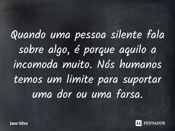 ⁠Quando uma pessoa silente fala sobre algo, é porque aquilo a incomoda muito. Nós humanos temos um limite para suportar uma dor ou uma farsa.... Frase de Jane Silva.