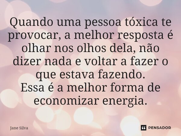 ⁠Quando uma pessoa tóxica te provocar, a melhor resposta é olhar nos olhos dela, não dizer nada e voltar a fazer o que estava fazendo. Essa é a melhor forma de ... Frase de Jane Silva.