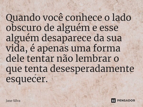 ⁠Quando você conhece o lado obscuro de alguém e esse alguém desaparece da sua vida, é apenas uma forma dele tentar não lembrar o que tenta desesperadamente esqu... Frase de Jane Silva.