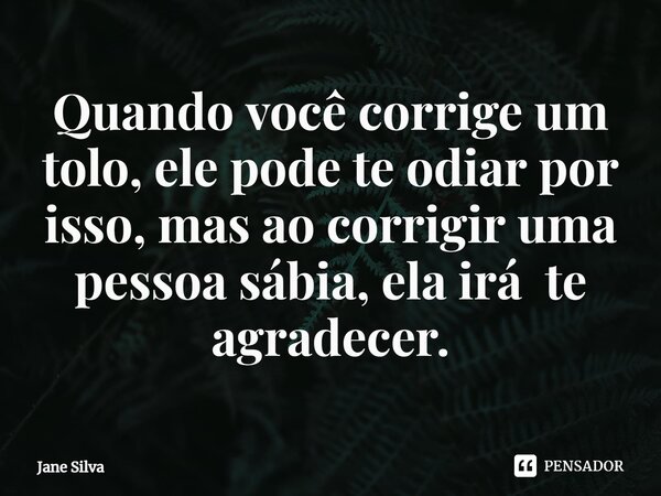 ⁠Quando você corrige um tolo, ele pode te odiar por isso, mas ao corrigir uma pessoa sábia, elairá te agradecer.... Frase de Jane Silva.