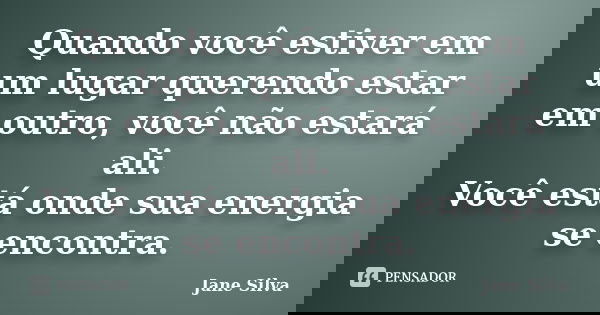 Quando você estiver em um lugar querendo estar em outro, você não estará ali. Você está onde sua energia se encontra.... Frase de Jane Silva.