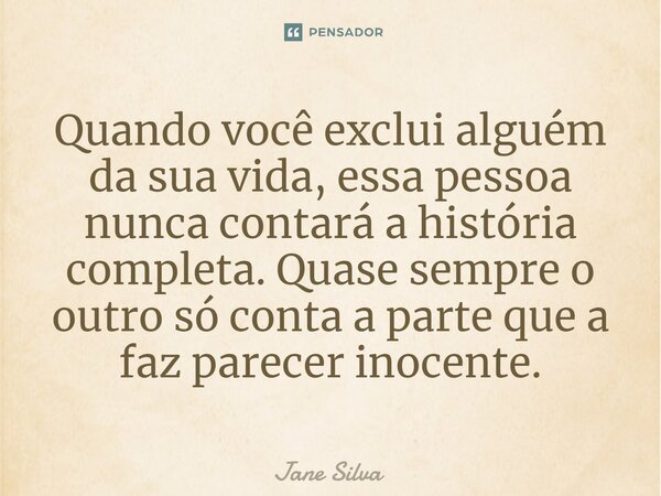 ⁠Quando você exclui alguém da sua vida, essa pessoa nunca contará a história completa. Quase sempre o outro só conta a parte que a faz parecer inocente.... Frase de Jane Silva.