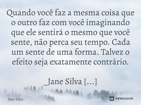 ⁠Quando você faz a mesma coisa que o outro faz com você imaginando que ele sentirá o mesmo que você sente, não perca seu tempo. Cada um sente de uma forma. Talv... Frase de Jane Silva.