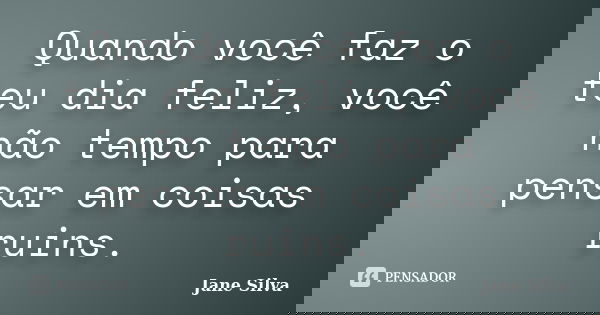Quando você faz o teu dia feliz, você não tempo para pensar em coisas ruins.... Frase de Jane Silva.