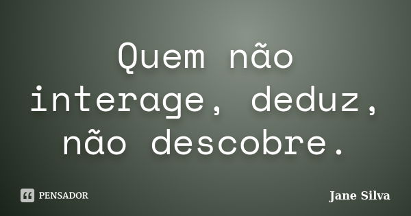 Quem não interage, deduz, não descobre.... Frase de Jane Silva.