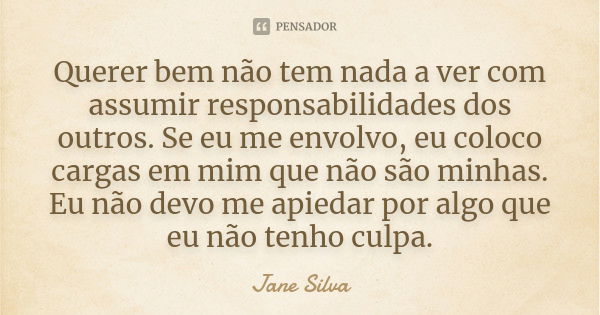 Querer bem não tem nada a ver com assumir responsabilidades dos outros. Se eu me envolvo, eu coloco cargas em mim que não são minhas. Eu não devo me apiedar por... Frase de Jane Silva.