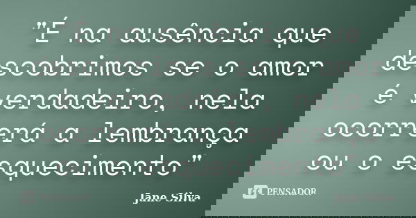 "É na ausência que descobrimos se o amor é verdadeiro, nela ocorrerá a lembrança ou o esquecimento"... Frase de Jane Silva.