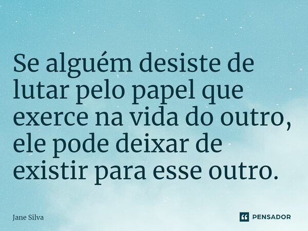 ⁠Se alguém desiste de lutar pelo papel que exerce na vida do outro, ele pode deixar de existir para esse outro.... Frase de Jane Silva.