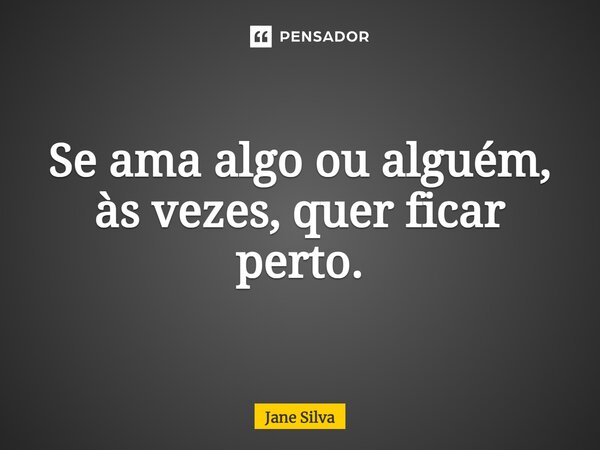 ⁠Se ama algo ou alguém, às vezes, quer ficar perto.... Frase de Jane Silva.