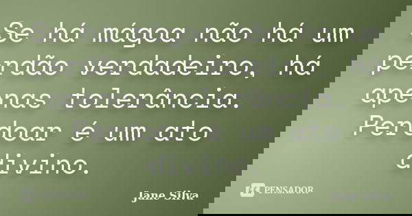 Se há mágoa não há um perdão verdadeiro, há apenas tolerância. Perdoar é um ato divino.... Frase de Jane Silva.