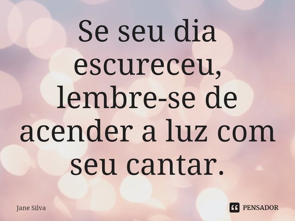 ⁠Se seu dia escureceu, lembre-se de acender a luz com seu cantar.... Frase de Jane Silva.