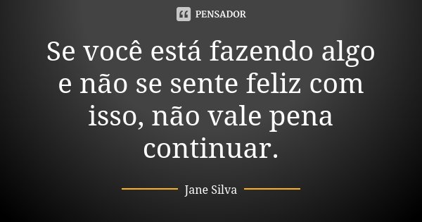 Se você está fazendo algo e não se sente feliz com isso, não vale pena continuar.... Frase de Jane Silva.