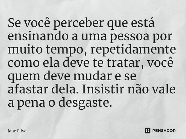 ⁠Se você perceber que está ensinando a uma pessoa por muito tempo, repetidamente como ela deve te tratar, você quem deve mudar e se afastar dela. Insistir não v... Frase de Jane Silva.