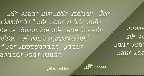 Se você um dia tirou “um demônio” da sua vida não cometa a burrice de aceitá-lo de volta, é muito provável que você se arrependa, pois sua essência não muda.... Frase de Jane Silva.