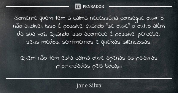 Somente quem tem a calma necessária consegue ouvir o não audível. Isso é possível quando “se ouve” o outro além da sua voz. Quando isso acontece é possível perc... Frase de Jane Silva.