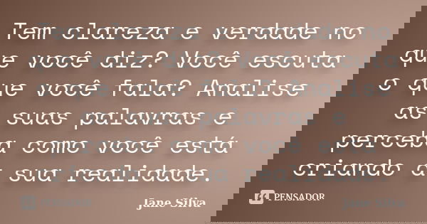 Tem clareza e verdade no que você diz? Você escuta o que você fala? Analise as suas palavras e perceba como você está criando a sua realidade.... Frase de Jane Silva.